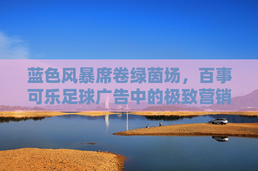 蓝色风暴席卷绿茵场，百事可乐足球广告中的极致营销美学