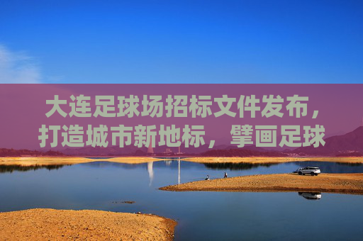 大连足球场招标文件发布，打造城市新地标，擘画足球新未来
