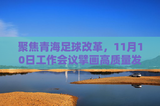 聚焦青海足球改革，11月10日工作会议擘画高质量发展新蓝图