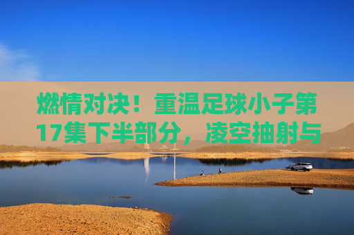 燃情对决！重温足球小子第17集下半部分，凌空抽射与雷神射球的巅峰碰撞