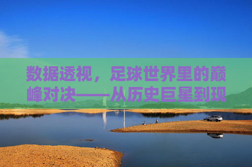 数据透视，足球世界里的巅峰对决——从历史巨星到现代战神