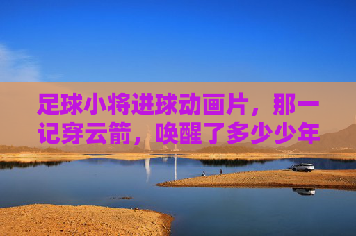 足球小将进球动画片，那一记穿云箭，唤醒了多少少年的绿茵梦？