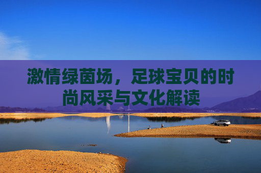 激情绿茵场，足球宝贝的时尚风采与文化解读