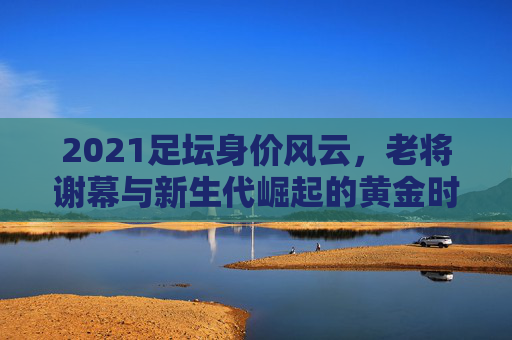 2021足坛身价风云，老将谢幕与新生代崛起的黄金时代