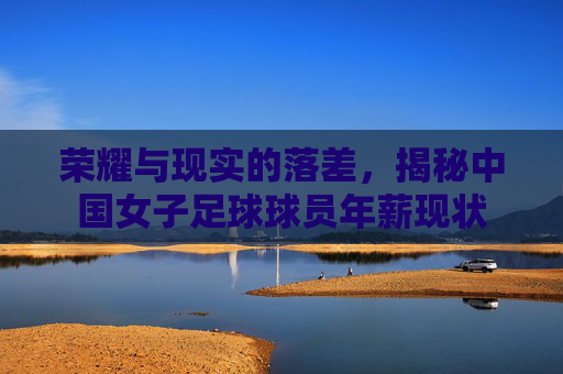 荣耀与现实的落差，揭秘中国女子足球球员年薪现状