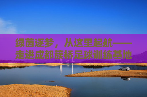 绿茵逐梦，从这里起航——走进成都簇桥足球训练基地