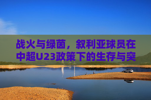 战火与绿茵，叙利亚球员在中超U23政策下的生存与突围