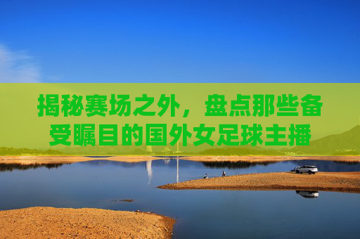 揭秘赛场之外，盘点那些备受瞩目的国外女足球主播