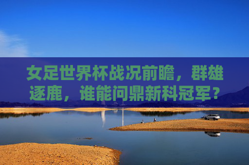 女足世界杯战况前瞻，群雄逐鹿，谁能问鼎新科冠军？