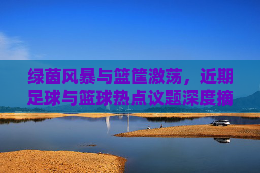 绿茵风暴与篮筐激荡，近期足球与篮球热点议题深度摘抄