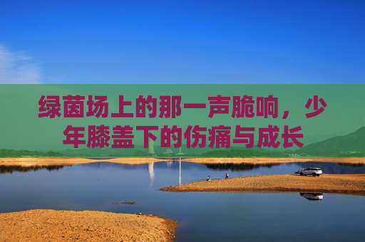 绿茵场上的那一声脆响，少年膝盖下的伤痛与成长
