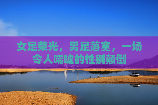 女足荣光，男足落寞，一场令人唏嘘的性别颠倒