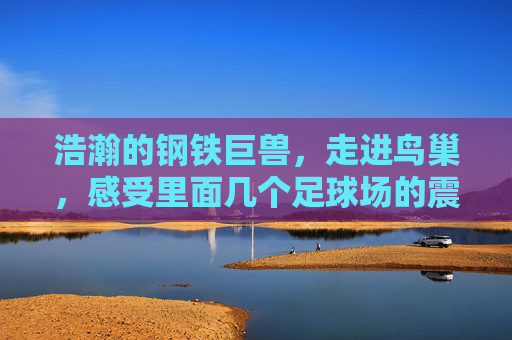 浩瀚的钢铁巨兽，走进鸟巢，感受里面几个足球场的震撼
