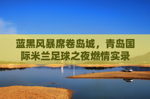 蓝黑风暴席卷岛城，青岛国际米兰足球之夜燃情实录