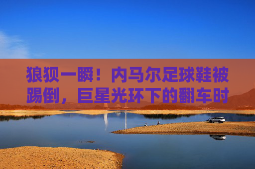 狼狈一瞬！内马尔足球鞋被踢倒，巨星光环下的翻车时刻