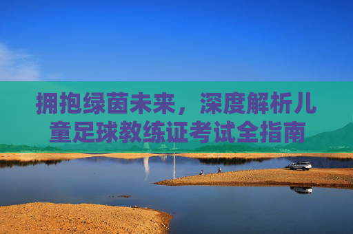 拥抱绿茵未来，深度解析儿童足球教练证考试全指南