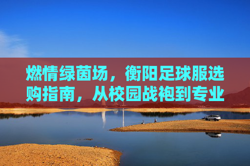 燃情绿茵场，衡阳足球服选购指南，从校园战袍到专业装备，一网打尽！