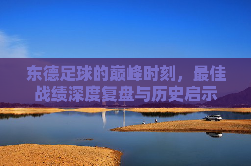 东德足球的巅峰时刻，最佳战绩深度复盘与历史启示