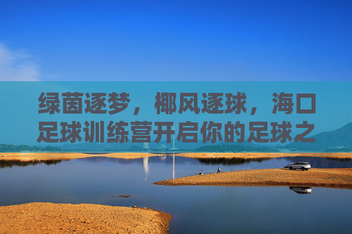 绿茵逐梦，椰风逐球，海口足球训练营开启你的足球之旅