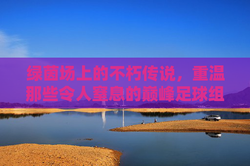 绿茵场上的不朽传说，重温那些令人窒息的巅峰足球组合