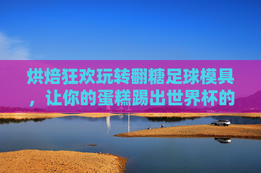 烘焙狂欢玩转翻糖足球模具，让你的蛋糕踢出世界杯的激情！