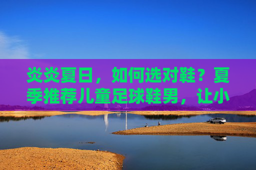 炎炎夏日，如何选对鞋？夏季推荐儿童足球鞋男，让小球员飞驰赛场
