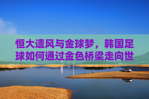 恒大遗风与金球梦，韩国足球如何通过金色桥梁走向世界