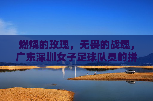 燃烧的玫瑰，无畏的战魂，广东深圳女子足球队员的拼搏与荣光