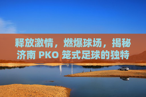 释放激情，燃爆球场，揭秘济南 PKO 笼式足球的独特魅力