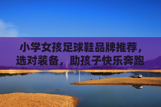 小学女孩足球鞋品牌推荐，选对装备，助孩子快乐奔跑