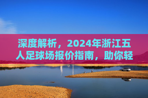 深度解析，2024年浙江五人足球场报价指南，助你轻松找到性价比之选