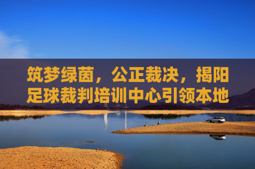 筑梦绿茵，公正裁决，揭阳足球裁判培训中心引领本地足球新风尚