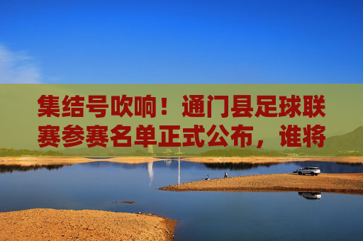 集结号吹响！通门县足球联赛参赛名单正式公布，谁将问鼎巅峰？