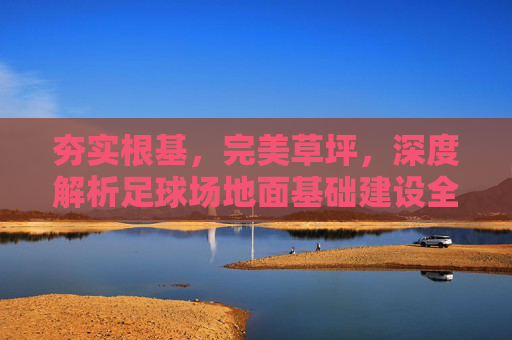 夯实根基，完美草坪，深度解析足球场地面基础建设全流程