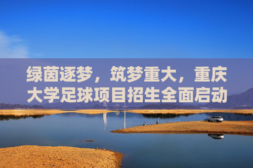 绿茵逐梦，筑梦重大，重庆大学足球项目招生全面启动