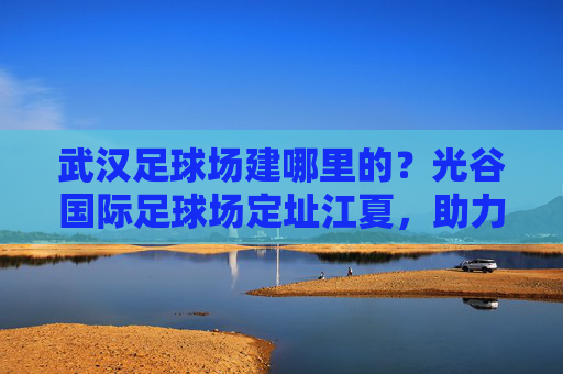 武汉足球场建哪里的？光谷国际足球场定址江夏，助力足球名城腾飞