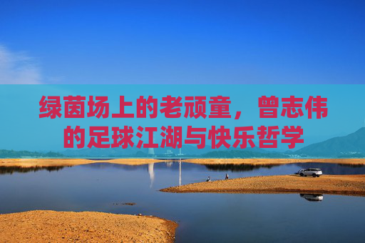 绿茵场上的老顽童，曾志伟的足球江湖与快乐哲学