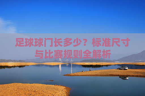 足球球门长多少？标准尺寸与比赛规则全解析