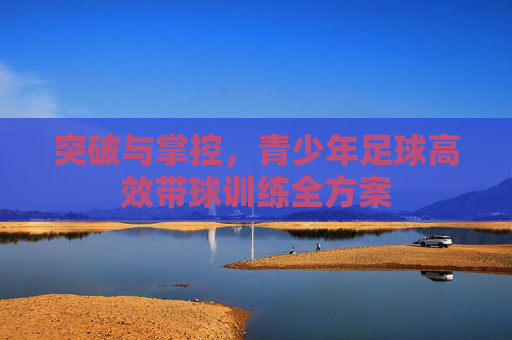 突破与掌控，青少年足球高效带球训练全方案