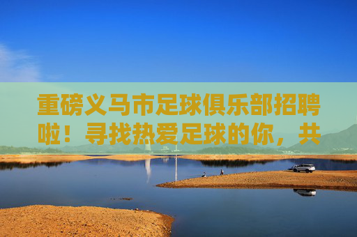 重磅义马市足球俱乐部招聘啦！寻找热爱足球的你，共筑绿茵梦想