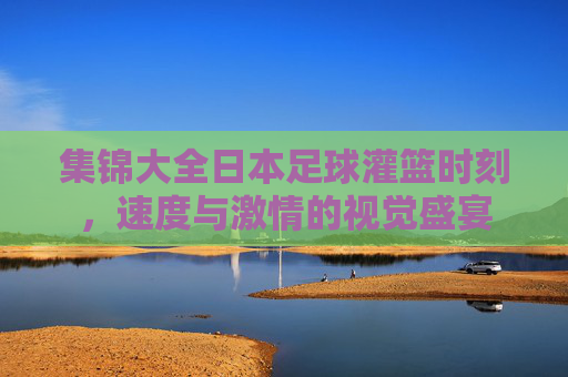 集锦大全日本足球灌篮时刻，速度与激情的视觉盛宴