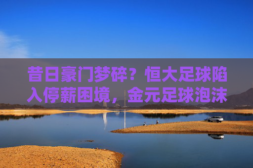 昔日豪门梦碎？恒大足球陷入停薪困境，金元足球泡沫彻底破裂