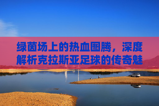 绿茵场上的热血图腾，深度解析克拉斯亚足球的传奇魅力