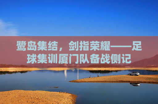 鹭岛集结，剑指荣耀——足球集训厦门队备战侧记