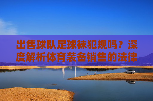 出售球队足球袜犯规吗？深度解析体育装备销售的法律边界