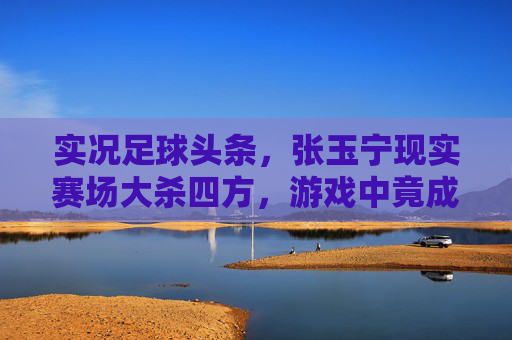 实况足球头条，张玉宁现实赛场大杀四方，游戏中竟成最强中锋收割机？