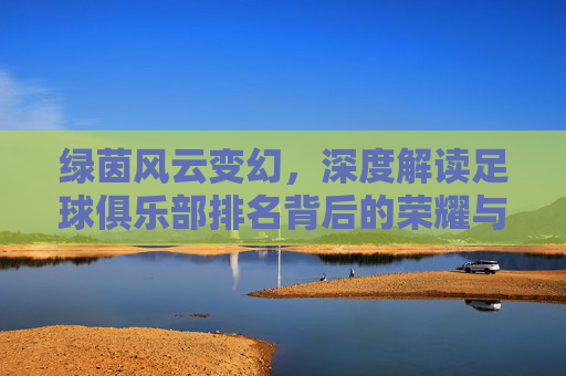 绿茵风云变幻，深度解读足球俱乐部排名背后的荣耀与博弈
