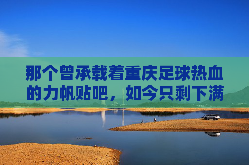 那个曾承载着重庆足球热血的力帆贴吧，如今只剩下满屏的回忆杀