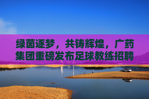 绿茵逐梦，共铸辉煌，广药集团重磅发布足球教练招聘令