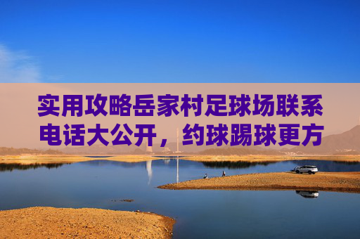 实用攻略岳家村足球场联系电话大公开，约球踢球更方便